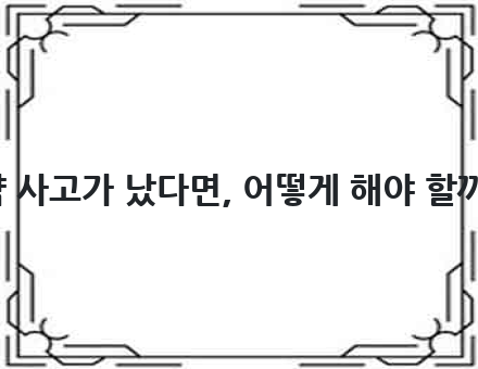만약 사고가 났다면, 어떻게 해야 할까요?