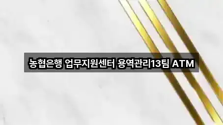 농협은행 업무지원센터 용역관리13팀 ATM